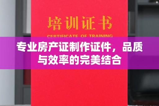 凉州专业房产证制作证件，品质与效率的完美结合